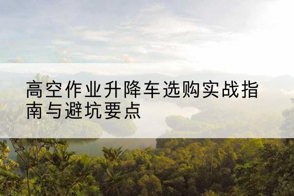 张家界升降车怎么选-高空作业升降车选购实战指南与避坑要点