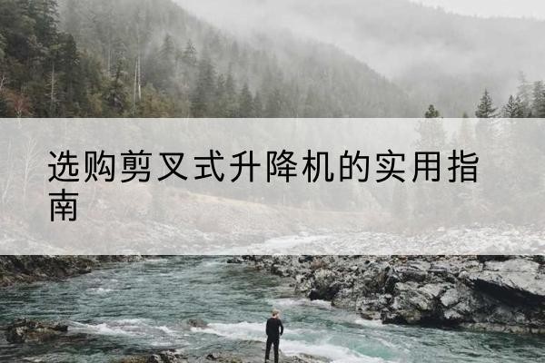 张家界剪叉式升降机怎么选-选购剪叉式升降机的实用指南