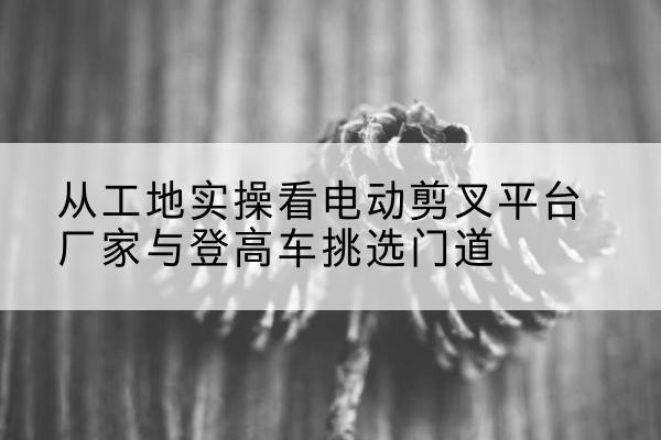 张家界电动剪叉升降平台厂家-从工地实操看电动剪叉平台厂家与登高车挑选门道