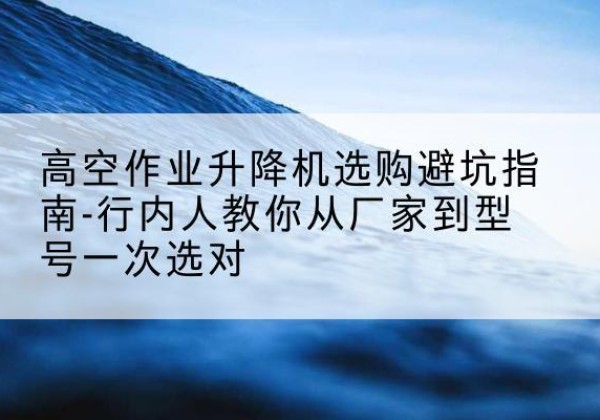张家界升降平台厂家-高空作业升降机选购避坑指南-行内人教你从厂家到型号一次选对
