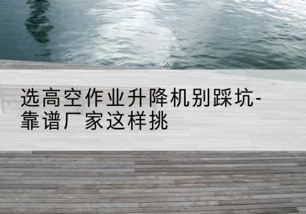 张家界剪叉式升降机厂家-选高空作业升降机别踩坑-靠谱厂家这样挑