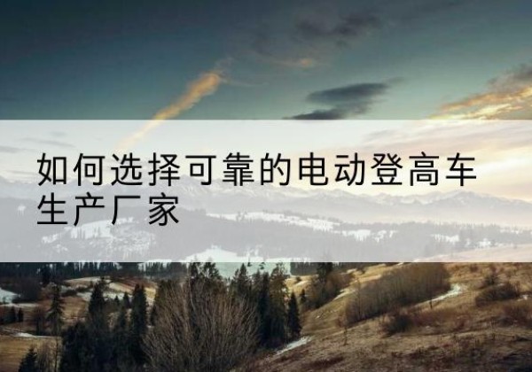 张家界电动登高车厂家-如何选择可靠的电动登高车生产厂家