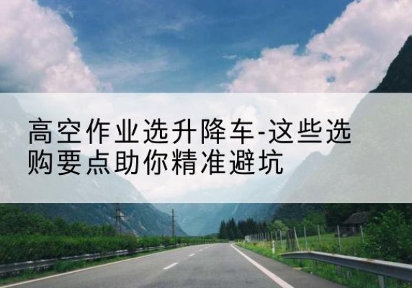 张家界升降车厂家-高空作业选升降车-这些选购要点助你*避坑
