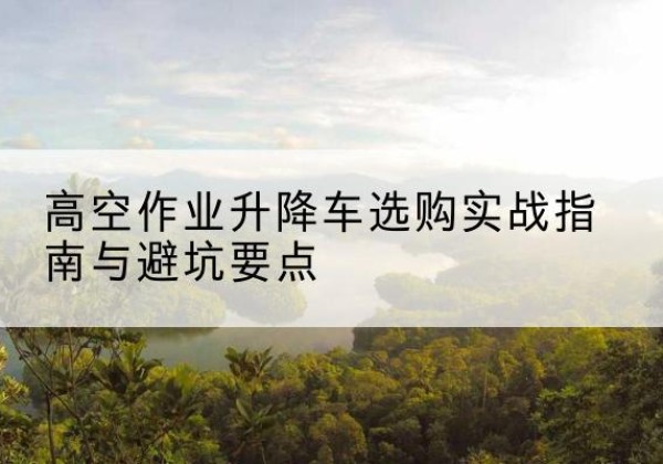 张家界升降车怎么选-高空作业升降车选购实战指南与避坑要点