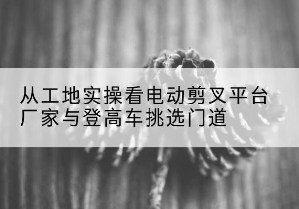 张家界电动剪叉升降平台厂家-从工地实操看电动剪叉平台厂家与登高车挑选门道