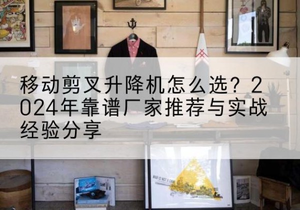 张家界升降平台厂家推荐-移动剪叉升降机怎么选？2024年靠谱厂家推荐与实战经验分享
